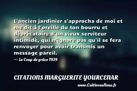 L ancien jardinier s approcha de moi et me dit à l oreille du ton bourru et déprécatoire d un vieux serviteur intimidé, qui n ignore pas qu il se fera renvoyer pour avoir transmis un message pareil. - Le Coup de grâce 1939 CITATIONS MARGUERITE YOURCENAR