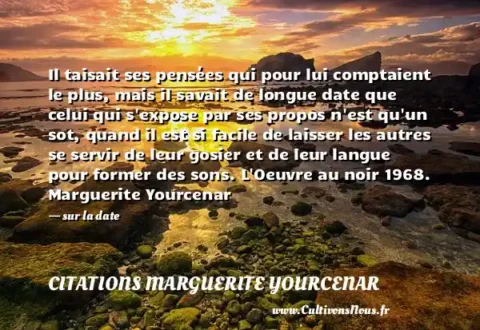Il taisait ses pensées qui pour lui comptaient le plus, mais il savait de longue date que celui qui s expose par ses propos n est qu un sot, quand il est si facile de laisser les autres se servir de leur gosier et de leur langue pour former des sons. L Oeuvre au noir 1968. Marguerite Yourcenar - sur la date CITATIONS MARGUERITE YOURCENAR