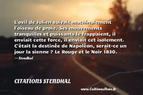 L oeil de Julien suivait machinalement l oiseau de proie. Ses mouvements tranquilles et puissants le frappaient, il enviait cette force, il enviait cet isolement. C était la destinée de Napoléon, serait-ce un jour la sienne ? Le Rouge et le Noir 1830. - Stendhal CITATIONS STENDHAL