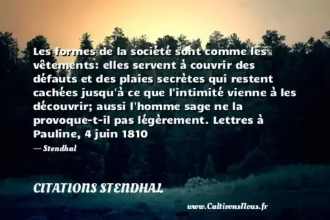 Les formes de la société sont comme les vêtements: elles servent à couvrir des défauts et des plaies secrètes qui restent cachées jusqu à ce que l intimité vienne à les découvrir; aussi l homme sage ne la provoque-t-il pas légèrement. Lettres à Pauline, 4 juin 1810 - Stendhal CITATIONS STENDHAL