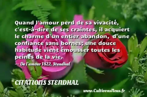 Quand l amour perd de sa vivacité, c est-à-dire de ses craintes, il acquiert le charme d un entier abandon,  d une confiance sans bornes; une douce habitude vient émousser toutes les peines de la vie. - De l amour 1822. Stendhal CITATIONS STENDHAL