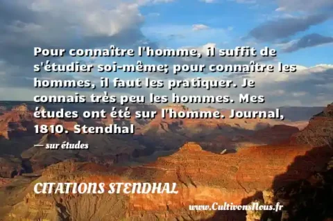 Pour connaître l homme, il suffit de s étudier soi-même; pour connaître les hommes, il faut les pratiquer. Je connais très peu les hommes. Mes études ont été sur l homme. Journal, 1810. Stendhal - sur études CITATIONS STENDHAL