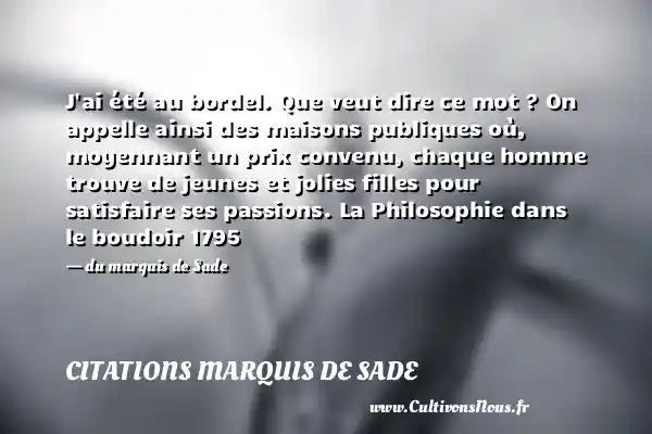 J ai été au bordel. Que veut dire ce mot ? On appelle ainsi des maisons publiques où, moyennant un prix convenu, chaque homme trouve de jeunes et jolies filles pour satisfaire ses passions. La Philosophie dans le boudoir 1795 - du marquis de Sade CITATIONS MARQUIS DE SADE