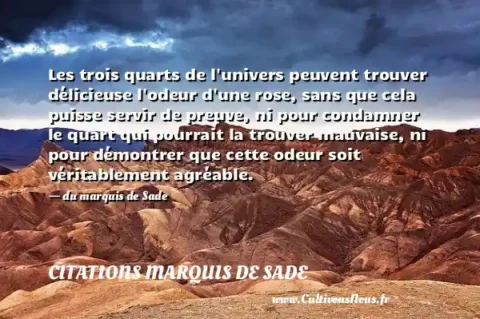 Les trois quarts de l univers peuvent trouver délicieuse l odeur d une rose, sans que cela puisse servir de preuve, ni pour condamner le quart qui pourrait la trouver mauvaise, ni pour démontrer que cette odeur soit véritablement agréable. - du marquis de Sade CITATIONS MARQUIS DE SADE