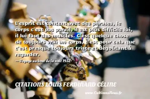 L esprit est content avec des phrases, le corps c est pas pareil, il est plus difficile lui, il lui faut des muscles. C est quelque chose de toujours vrai un corps, c est pour cela que c est presque toujours triste et dégoûtant à regarder. - Voyage au bout de la nuit 1932 CITATIONS LOUIS FERDINAND CÉLINE
