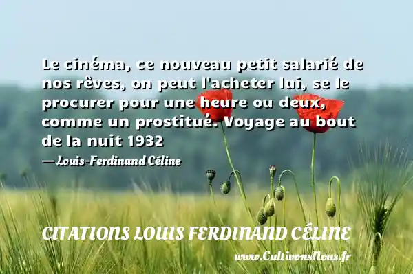 Le cinéma, ce nouveau petit salarié de nos rêves, on peut l acheter lui, se le procurer pour une heure ou deux, comme un prostitué. Voyage au bout de la nuit 1932 - Louis-Ferdinand Céline CITATIONS LOUIS FERDINAND CÉLINE