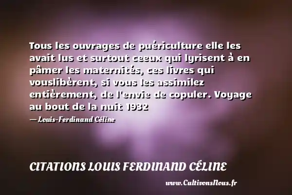 Tous les ouvrages de puériculture elle les avait lus et surtout ceeux qui lyrisent à en pâmer les maternités, ces livres qui vouslibèrent, si vous les assimilez entièrement, de l envie de copuler. Voyage au bout de la nuit 1932 - Louis-Ferdinand Céline CITATIONS LOUIS FERDINAND CÉLINE