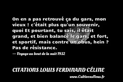 On en a pas retrouvé ça du gars, mon vieux ! c était plus qu un souvenir, quoi Et pourtant, tu sais, il était grand, et bien balancé le gars, et fort, et sportif, mais contre un obus, hein ? Pas de résistance. - Voyage au bout de la nuit 1932 CITATIONS LOUIS FERDINAND CÉLINE