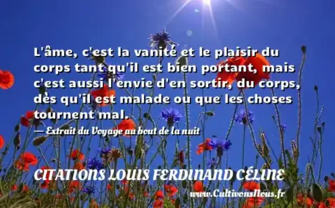 L âme, c est la vanité et le plaisir du corps tant qu il est bien portant, mais c est aussi l envie d en sortir, du corps, dès qu il est malade ou que les choses tournent mal. - Extrait du Voyage au bout de la nuit CITATIONS LOUIS FERDINAND CÉLINE