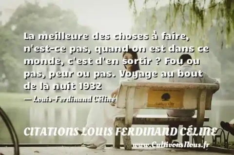 La meilleure des choses à faire, n est-ce pas, quand on est dans ce monde, c est d en sortir ? Fou ou pas, peur ou pas. Voyage au bout de la nuit 1932 - Louis-Ferdinand Céline CITATIONS LOUIS FERDINAND CÉLINE