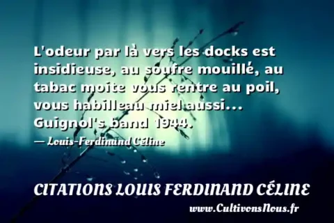 L odeur par là vers les docks est insidieuse, au soufre mouillé, au tabac moite vous rentre au poil, vous habilleau miel aussi... Guignol s band 1944. - Louis-Ferdinand Céline CITATIONS LOUIS FERDINAND CÉLINE