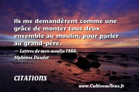 Ils me demandèrent comme une grâce de monter tous deux ensemble au moulin, pour parler au grand-père. - Lettres de mon moulin 1866. Alphonse Daudet CITATIONS