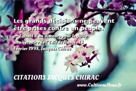 Les grands décisions ne peuvent être prises contre un peuple. - Extrait d’un discours pour le 400e anniversaire de l’Edit de Nantes 18 Février 1998, Jacques Chirac CITATIONS JACQUES CHIRAC