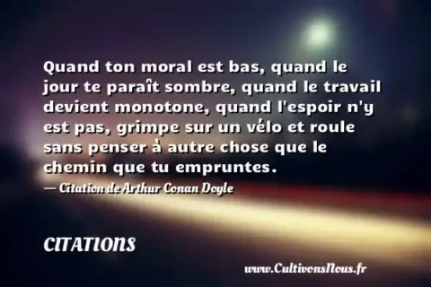 Quand ton moral est bas, quand le jour te paraît sombre, quand le travail devient monotone, quand l espoir n y est pas, grimpe sur un vélo et roule sans penser à autre chose que le chemin que tu empruntes. - Citation de Arthur Conan Doyle CITATIONS