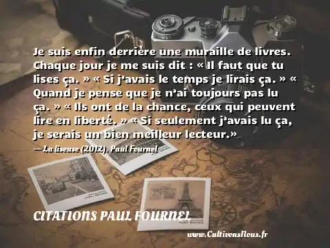 Je suis enfin derrière une muraille de livres. Chaque jour je me suis dit : « Il faut que tu lises ça. » « Si j’avais le temps je lirais ça. » « Quand je pense que je n’ai toujours pas lu ça. » « Ils ont de la chance, ceux qui peuvent lire en liberté. » « Si seulement j’avais lu ça, je serais un bien meilleur lecteur.» - La liseuse (2012). Paul Fournel CITATIONS PAUL FOURNEL