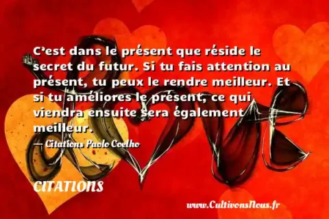 C’est dans le présent que réside le secret du futur. Si tu fais attention au présent, tu peux le rendre meilleur. Et si tu améliores le présent, ce qui viendra ensuite sera également meilleur. - Citations Paolo Coelho CITATIONS