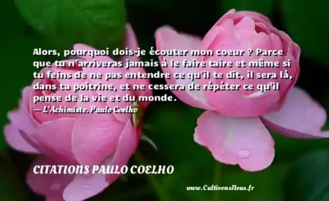 Alors, pourquoi dois-je écouter mon coeur ? Parce que tu n arriveras jamais à le faire taire et même si tu feins de ne pas entendre ce qu il te dit, il sera là, dans ta poitrine, et ne cessera de répéter ce qu il pense de la vie et du monde. - L Achimiste. Paulo Coelho CITATIONS PAULO COELHO