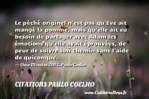 Le péché originel n est pas qu Eve ait mangé la pomme, mais qu elle ait eu besoin de partager avec Adam les émotions qu elle avait éprouvées, de peur de suivre son chemin sans l aide de quiconque. - Onze Minutes 2003. Paulo Coelho CITATIONS PAULO COELHO
