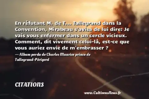 En réfutant M. de T... Talleyrand dans la Convention, Mirabeau s avisa de lui dire: Je vais vous enfermer dans un cercle vicieux. Comment, dit vivement celui-là, est-ce que vous auriez envie de m embrasser ? - Album perdu de Charles Maurice prince de Talleyrand-Périgord CITATIONS