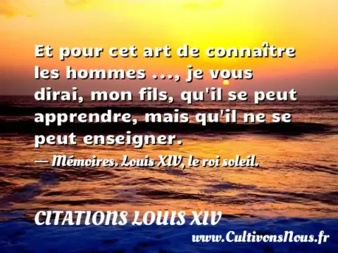 Et pour cet art de connaître les hommes ..., je vous dirai, mon fils, qu il se peut apprendre, mais qu il ne se peut enseigner. - Mémoires. Louis XIV, le roi soleil. CITATIONS LOUIS XIV