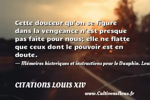 Cette douceur qu on se figure dans la vengeance n est presque pas faite pour nous; elle ne flatte que ceux dont le pouvoir est en doute. - Mémoires historiques et instructions pour le Dauphin. Louis XIV, le roi soleil. CITATIONS LOUIS XIV