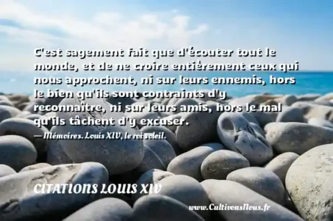 C est sagement fait que d écouter tout le monde, et de ne croire entièrement ceux qui nous approchent, ni sur leurs ennemis, hors le bien qu ils sont contraints d y reconnaître, ni sur leurs amis, hors le mal qu ils tâchent d y excuser. - Mémoires. Louis XIV, le roi soleil. CITATIONS LOUIS XIV