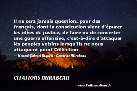 Il ne sera jamais question, pour des Français, dont la constitution vient d épurer les idées de justice, de faire ou de concerter une guerre offensive, c est-à-dire d attaquer les peuples voisins lorsqu ils ne nous attaquent point Collection - Honoré Gabriel Riqueti - Comte de Mirabeau CITATIONS MIRABEAU