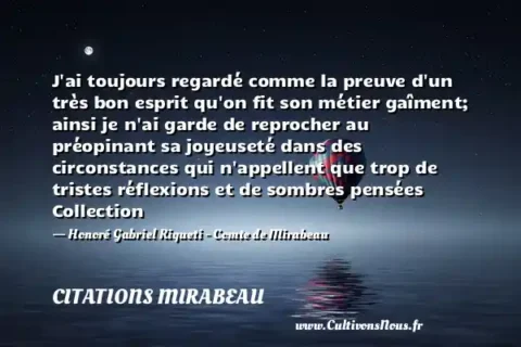 J ai toujours regardé comme la preuve d un très bon esprit qu on fit son métier gaîment; ainsi je n ai garde de reprocher au préopinant sa joyeuseté dans des circonstances qui n appellent que trop de tristes réflexions et de sombres pensées Collection - Honoré Gabriel Riqueti - Comte de Mirabeau CITATIONS MIRABEAU