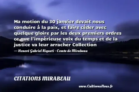 Ma motion du 30 janvier devait nous conduire à la paix, et faire céder avec quelque gloire par les deux premiers ordres ce que l impérieuse voix du temps et de la justice va leur arracher Collection - Honoré Gabriel Riqueti - Comte de Mirabeau CITATIONS MIRABEAU
