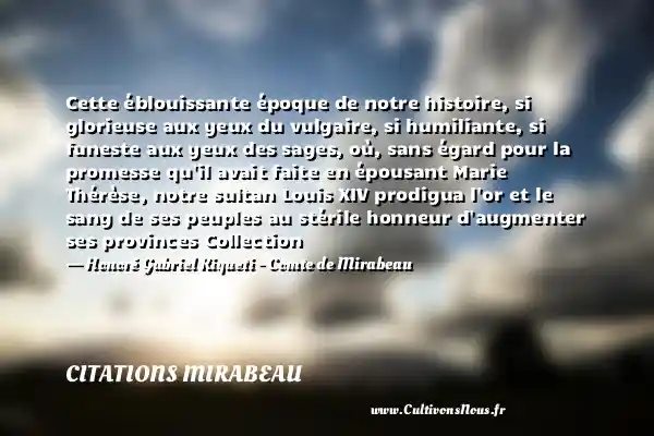 Cette éblouissante époque de notre histoire, si glorieuse aux yeux du vulgaire, si humiliante, si funeste aux yeux des sages, où, sans égard pour la promesse qu il avait faite en épousant Marie Thérèse, notre sultan Louis XIV prodigua l or et le sang de ses peuples au stérile honneur d augmenter ses provinces Collection - Honoré Gabriel Riqueti - Comte de Mirabeau CITATIONS MIRABEAU