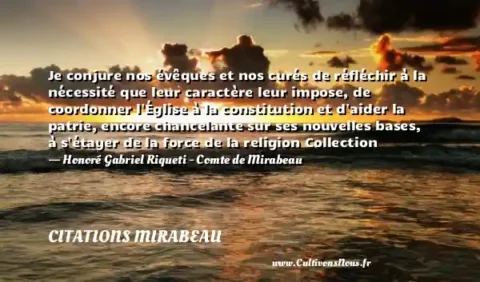 Je conjure nos évêques et nos curés de réfléchir à la nécessité que leur caractère leur impose, de coordonner l Église à la constitution et d aider la patrie, encore chancelante sur ses nouvelles bases, à s étayer de la force de la religion Collection - Honoré Gabriel Riqueti - Comte de Mirabeau CITATIONS MIRABEAU