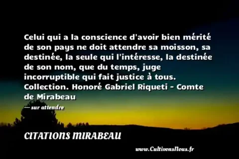 Celui qui a la conscience d avoir bien mérité de son pays ne doit attendre sa moisson, sa destinée, la seule qui l intéresse, la destinée de son nom, que du temps, juge incorruptible qui fait justice à tous. Collection. Honoré Gabriel Riqueti - Comte de Mirabeau - sur attendre CITATIONS MIRABEAU