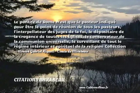 Le pontife de Rome n est que le pasteur indiqué pour être le point de réunion de tous les pasteurs, l interpellateur des juges de la foi, le dépositaire de la croyance de toutes les Églises, le conservateur de la communion universelle, le surveillant de tout le régime intérieur et spirituel de la religion Collection - Honoré Gabriel Riqueti - Comte de Mirabeau CITATIONS MIRABEAU