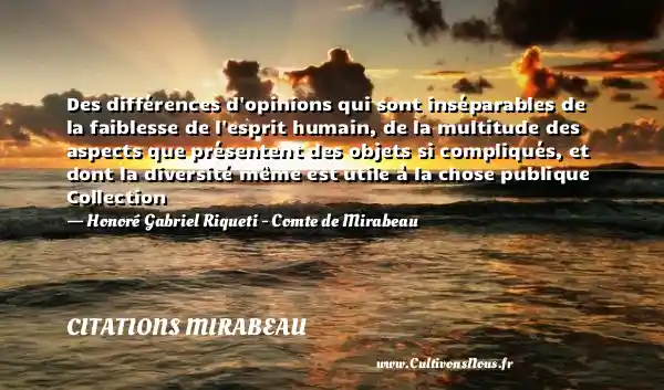 Des différences d opinions qui sont inséparables de la faiblesse de l esprit humain, de la multitude des aspects que présentent des objets si compliqués, et dont la diversité même est utile à la chose publique Collection - Honoré Gabriel Riqueti - Comte de Mirabeau CITATIONS MIRABEAU
