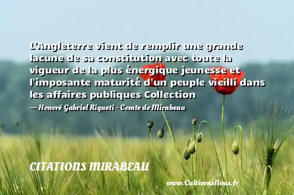 L Angleterre vient de remplir une grande lacune de sa constitution avec toute la vigueur de la plus énergique jeunesse et l imposante maturité d un peuple vieilli dans les affaires publiques Collection - Honoré Gabriel Riqueti - Comte de Mirabeau CITATIONS MIRABEAU