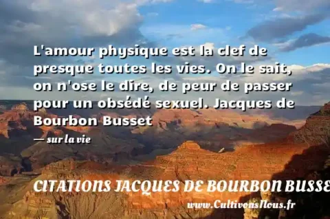 L amour physique est la clef de presque toutes les vies. On le sait, on n ose le dire, de peur de passer pour un obsédé sexuel. Jacques de Bourbon Busset - sur la vie CITATIONS JACQUES DE BOURBON BUSSET