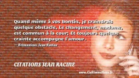 Quand même à vos bontés, je craindrais quelque obstacle, Le changement, madame, est commun à la cour; Et toujours quelque crainte accompagne l amour. - Britannicus, Jean Racine CITATIONS JEAN RACINE