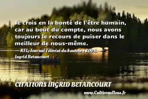 Je crois en la bonté de l être humain, car au bout du compte, nous avons toujours le recours de puiser dans le meilleur de nous-même. - RTL, Journal Télévisé du 8 octobre 2008. Ingrid Betancourt CITATIONS INGRID BETANCOURT