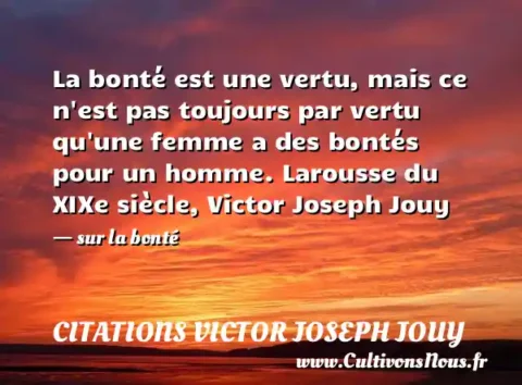 La bonté est une vertu, mais ce n est pas toujours par vertu qu une femme a des bontés pour un homme. Larousse du XIXe siècle, Victor Joseph Jouy - sur la bonté CITATIONS VICTOR JOSEPH JOUY