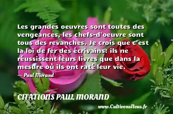 Les grandes oeuvres sont toutes des vengeances, les chefs-d oeuvre sont tous des revanches. Je crois que c est la loi de fer des écrivains: ils ne réussissent leurs livres que dans la mesure où ils ont raté leur vie. - Paul Morand CITATIONS PAUL MORAND - Citation vengeance