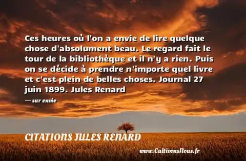 Ces heures où l on a envie de lire quelque chose d absolument beau. Le regard fait le tour de la bibliothèque et il n y a rien. Puis on se décide à prendre n importe quel livre et c est plein de belles choses. Journal 27 juin 1899. Jules Renard - sur envie CITATIONS JULES RENARD