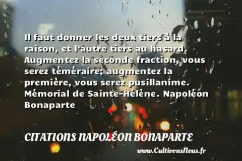 Il faut donner les deux tiers à la raison, et l’autre tiers au hasard. Augmentez la seconde fraction, vous serez téméraire; augmentez la première, vous serez pusillanime. Mémorial de Sainte-Hélène. Napoléon Bonaparte CITATIONS NAPOLÉON BONAPARTE