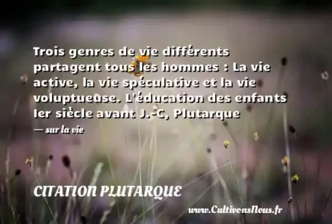 Trois genres de vie différents partagent tous les hommes : La vie active, la vie spéculative et la vie voluptueuse. L éducation des enfants Ier siècle avant J.-C, Plutarque - sur la vie CITATION PLUTARQUE