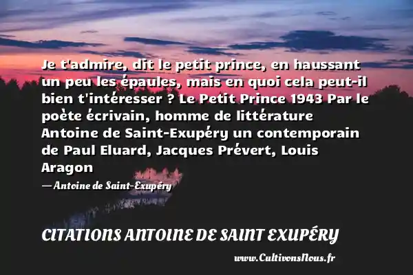 Je t admire, dit le petit prince, en haussant un peu les épaules, mais en quoi cela peut-il bien t intéresser ? Le Petit Prince 1943 Par le poète écrivain, homme de littérature Antoine de Saint-Exupéry un contemporain de Paul Eluard, Jacques Prévert, Louis Aragon - Antoine de Saint-Exupéry CITATIONS ANTOINE DE SAINT EXUPÉRY - Citations Antoine de Saint Exupéry