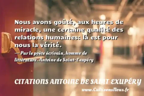 Nous avons goûté, aux heures de miracle, une certaine qualité des relations humaines: là est pour nous la vérité. - Par le poète écrivain, homme de littérature. Antoine de Saint-Exupéry CITATIONS ANTOINE DE SAINT EXUPÉRY