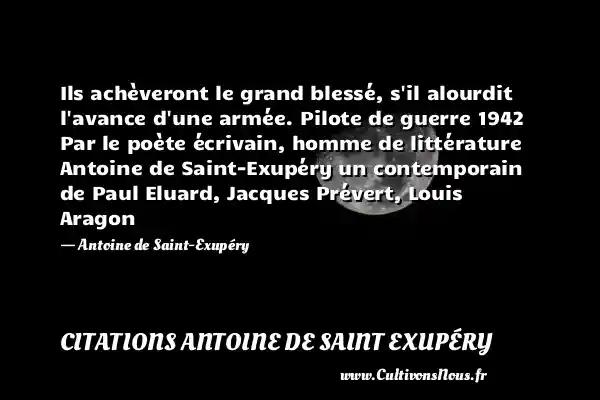 Ils achèveront le grand blessé, s il alourdit l avance d une armée. Pilote de guerre 1942 Par le poète écrivain, homme de littérature Antoine de Saint-Exupéry un contemporain de Paul Eluard, Jacques Prévert, Louis Aragon - Antoine de Saint-Exupéry CITATIONS ANTOINE DE SAINT EXUPÉRY - Citations Antoine de Saint Exupéry