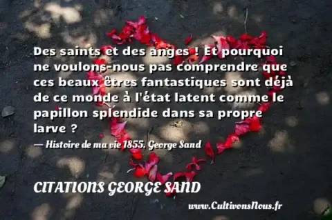 Des saints et des anges ! Et pourquoi ne voulons-nous pas comprendre que ces beaux êtres fantastiques sont déjà de ce monde à l état latent comme le papillon splendide dans sa propre larve ? - Histoire de ma vie 1855. George Sand CITATIONS GEORGE SAND