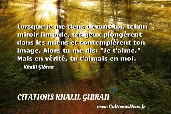 Lorsque je me tiens devant toi, tel un miroir limpide, tes yeux plongèrent dans les miens et contemplèrent ton image. Alors tu me dis:  Je t aime.  Mais en vérité, tu t aimais en moi. - Khalil Gibran CITATIONS KHALIL GIBRAN