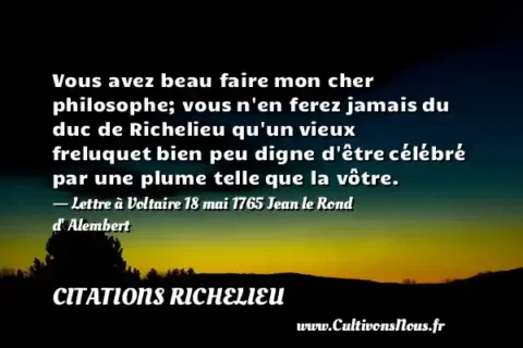 Vous avez beau faire mon cher philosophe; vous n en ferez jamais du duc de Richelieu qu un vieux freluquet bien peu digne d être célébré par une plume telle que la vôtre. - Lettre à Voltaire 18 mai 1765 Jean le Rond d  Alembert CITATIONS RICHELIEU