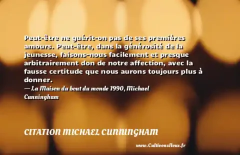 Peut-être ne guérit-on pas de ses premières amours. Peut-être, dans la générosité de la jeunesse, faisons-nous facilement et presque arbitrairement don de notre affection, avec la fausse certitude que nous aurons toujours plus à donner. - La Maison du bout du monde 1990, Michael Cunningham CITATION MICHAEL CUNNINGHAM